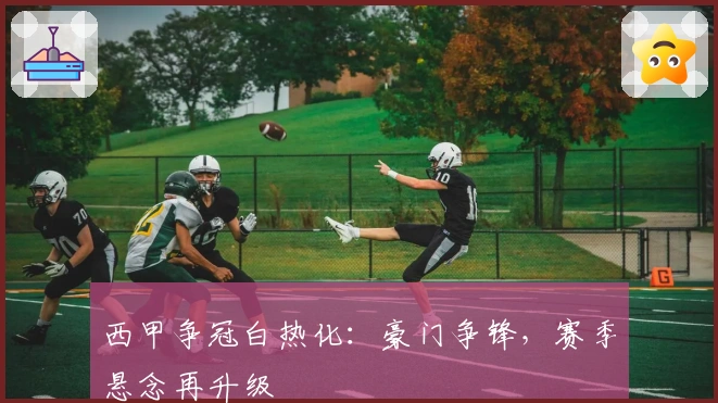 西甲争冠白热化：豪门争锋，赛季悬念再升级