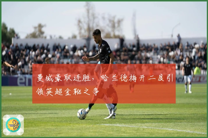 曼城豪取连胜，哈兰德梅开二度引领英超金靴之争