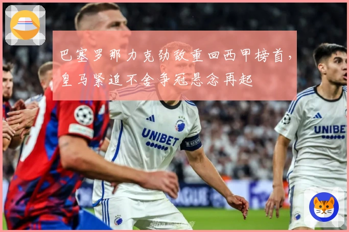 巴塞罗那力克劲敌重回西甲榜首，皇马紧追不舍争冠悬念再起