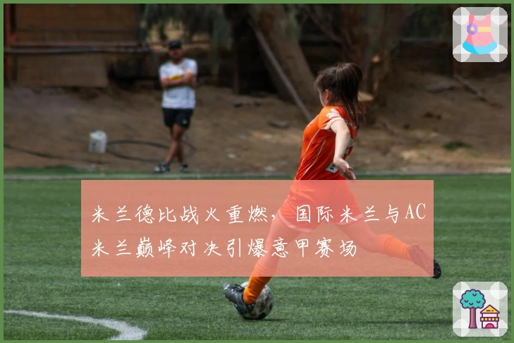 米兰德比战火重燃，国际米兰与AC米兰巅峰对决引爆意甲赛场