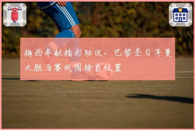 梅西奉献精彩助攻，巴黎圣日耳曼大胜马赛巩固榜首位置