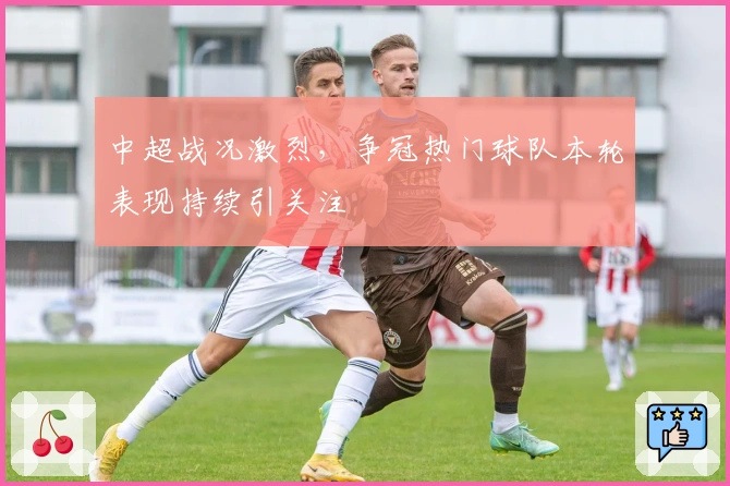 中超战况激烈，争冠热门球队本轮表现持续引关注