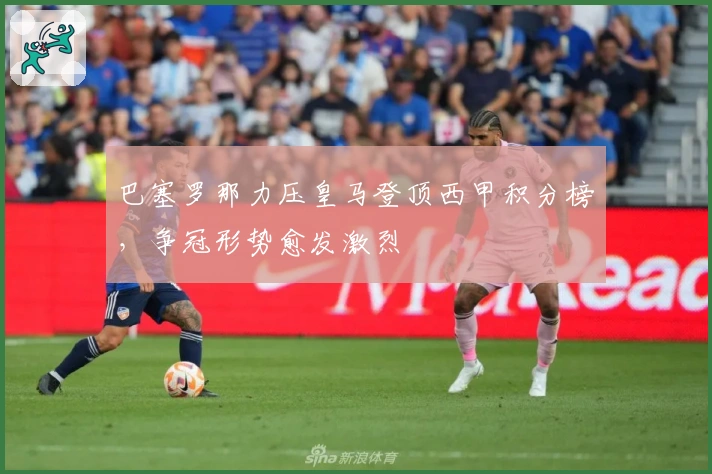 巴塞罗那力压皇马登顶西甲积分榜，争冠形势愈发激烈