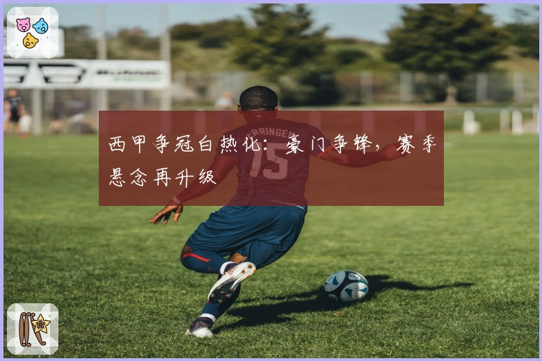 西甲争冠白热化：豪门争锋，赛季悬念再升级