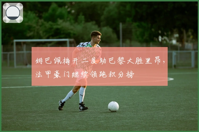 姆巴佩梅开二度助巴黎大胜里昂，法甲豪门继续领跑积分榜