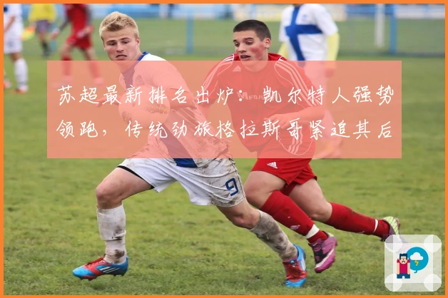 苏超最新排名出炉：凯尔特人强势领跑，传统劲旅格拉斯哥紧追其后