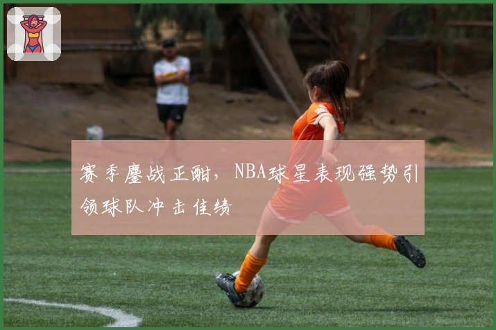 赛季鏖战正酣,NBA球星表现强势引领球队冲击佳绩