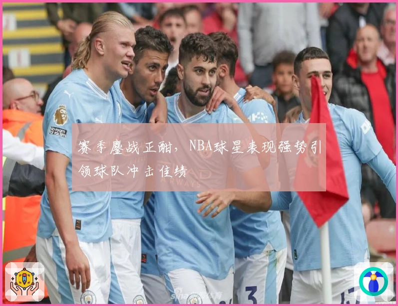 赛季鏖战正酣，NBA球星表现强势引领球队冲击佳绩