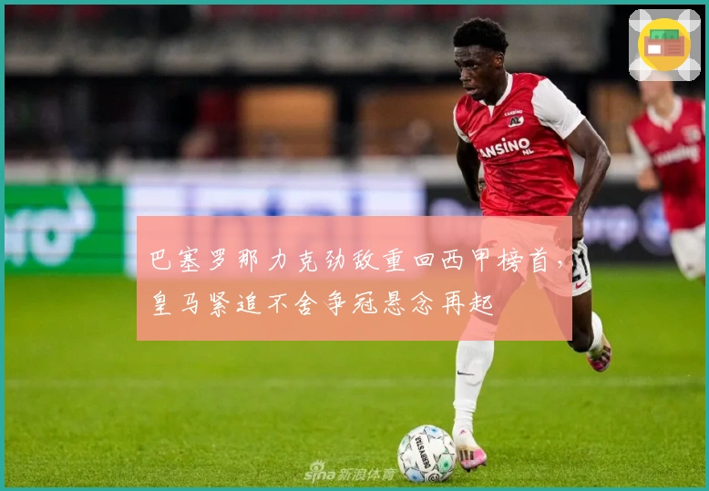 巴塞罗那力克劲敌重回西甲榜首,皇马紧追不舍争冠悬念再起