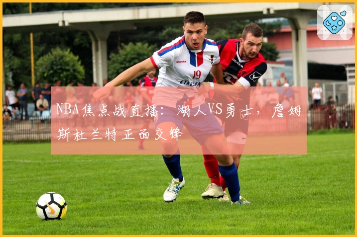 NBA焦点战直播：湖人VS勇士，詹姆斯杜兰特正面交锋