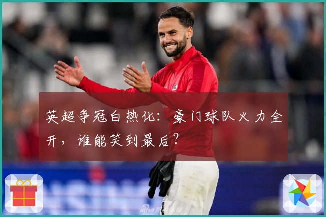 英超争冠白热化：豪门球队火力全开，谁能笑到最后？