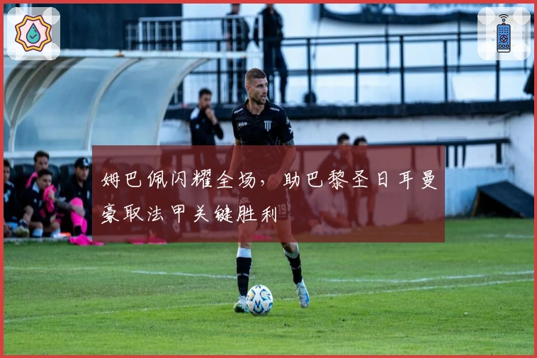 姆巴佩闪耀全场，助巴黎圣日耳曼豪取法甲关键胜利